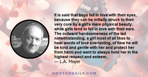 It is said that boys fall in love with their eyes, because they can be initially struck to their very core by a girl's mere physical beauty, while girls tend to fall in love with their ears. The outward handsomeness of