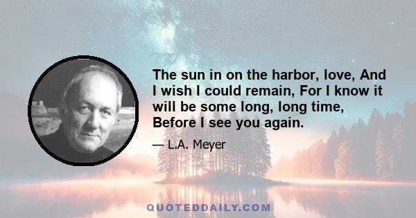 The sun in on the harbor, love, And I wish I could remain, For I know it will be some long, long time, Before I see you again.