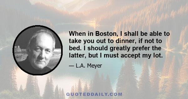 When in Boston, I shall be able to take you out to dinner, if not to bed. I should greatly prefer the latter, but I must accept my lot.