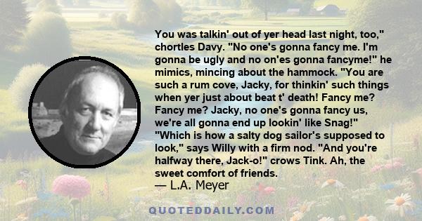 You was talkin' out of yer head last night, too, chortles Davy. No one's gonna fancy me. I'm gonna be ugly and no on'es gonna fancyme! he mimics, mincing about the hammock. You are such a rum cove, Jacky, for thinkin'