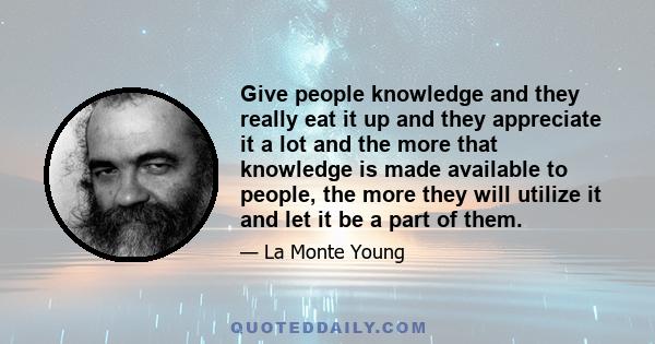 Give people knowledge and they really eat it up and they appreciate it a lot and the more that knowledge is made available to people, the more they will utilize it and let it be a part of them.