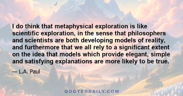 I do think that metaphysical exploration is like scientific exploration, in the sense that philosophers and scientists are both developing models of reality, and furthermore that we all rely to a significant extent on