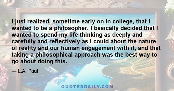 I just realized, sometime early on in college, that I wanted to be a philosopher. I basically decided that I wanted to spend my life thinking as deeply and carefully and reflectively as I could about the nature of