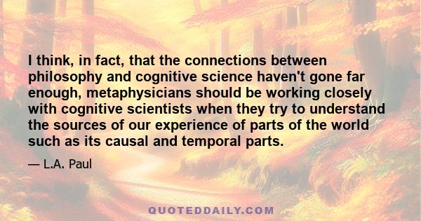 I think, in fact, that the connections between philosophy and cognitive science haven't gone far enough, metaphysicians should be working closely with cognitive scientists when they try to understand the sources of our