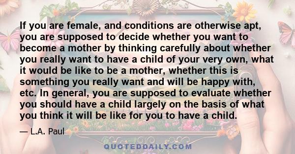 If you are female, and conditions are otherwise apt, you are supposed to decide whether you want to become a mother by thinking carefully about whether you really want to have a child of your very own, what it would be