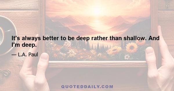 It's always better to be deep rather than shallow. And I'm deep.