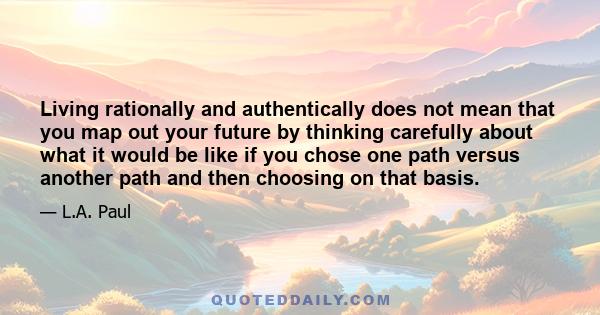 Living rationally and authentically does not mean that you map out your future by thinking carefully about what it would be like if you chose one path versus another path and then choosing on that basis.