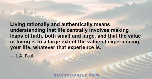 Living rationally and authentically means understanding that life centrally involves making leaps of faith, both small and large, and that the value of living is to a large extent the value of experiencing your life,