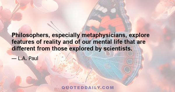 Philosophers, especially metaphysicians, explore features of reality and of our mental life that are different from those explored by scientists.