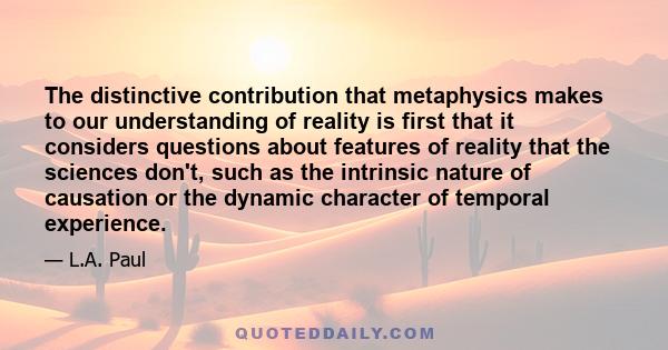 The distinctive contribution that metaphysics makes to our understanding of reality is first that it considers questions about features of reality that the sciences don't, such as the intrinsic nature of causation or