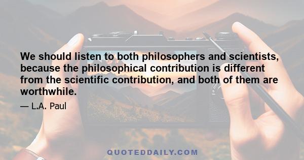 We should listen to both philosophers and scientists, because the philosophical contribution is different from the scientific contribution, and both of them are worthwhile.