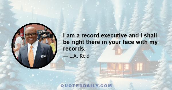 I am a record executive and I shall be right there in your face with my records.