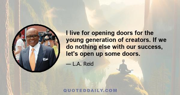 I live for opening doors for the young generation of creators. If we do nothing else with our success, let's open up some doors.