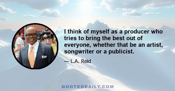 I think of myself as a producer who tries to bring the best out of everyone, whether that be an artist, songwriter or a publicist.