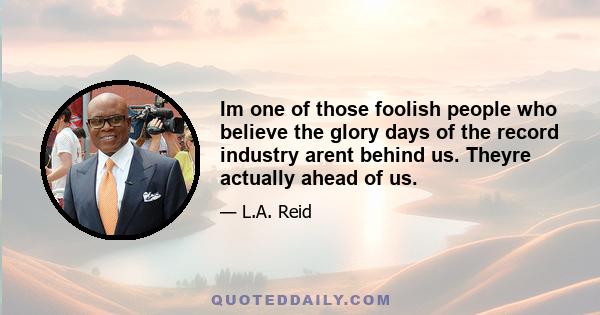 Im one of those foolish people who believe the glory days of the record industry arent behind us. Theyre actually ahead of us.