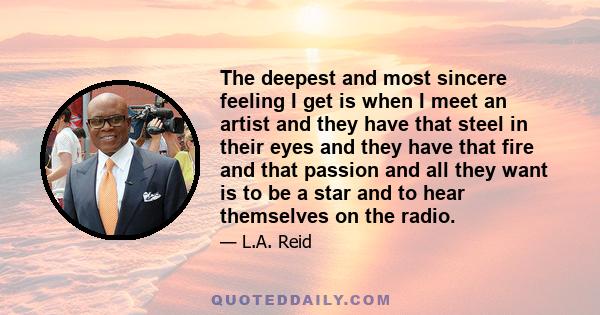 The deepest and most sincere feeling I get is when I meet an artist and they have that steel in their eyes and they have that fire and that passion and all they want is to be a star and to hear themselves on the radio.