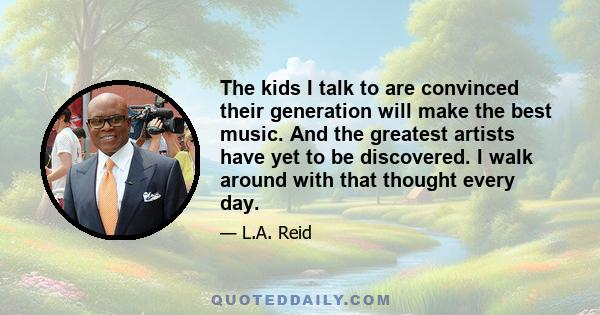 The kids I talk to are convinced their generation will make the best music. And the greatest artists have yet to be discovered. I walk around with that thought every day.