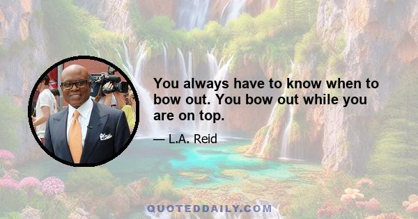 You always have to know when to bow out. You bow out while you are on top.