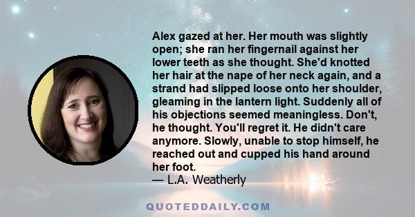 Alex gazed at her. Her mouth was slightly open; she ran her fingernail against her lower teeth as she thought. She'd knotted her hair at the nape of her neck again, and a strand had slipped loose onto her shoulder,