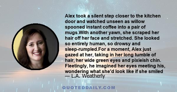 Alex took a silent step closer to the kitchen door and watched unseen as willow spooned instant coffee into a pair of mugs.With another yawn, she scraped her hair off her face and stretched. She looked so entirely