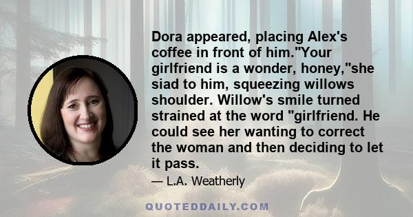 Dora appeared, placing Alex's coffee in front of him.Your girlfriend is a wonder, honey,she siad to him, squeezing willows shoulder. Willow's smile turned strained at the word girlfriend. He could see her wanting to