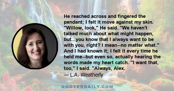 He reached across and fingered the pendant; I felt it move against my skin. Willow, look, He said. We haven't talked much about what might happen, but...you know that I always want to be with you, right? I mean--no