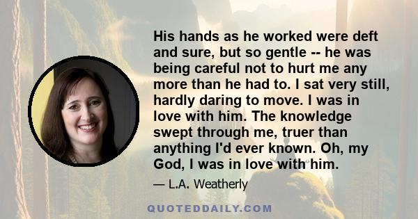 His hands as he worked were deft and sure, but so gentle -- he was being careful not to hurt me any more than he had to. I sat very still, hardly daring to move. I was in love with him. The knowledge swept through me,