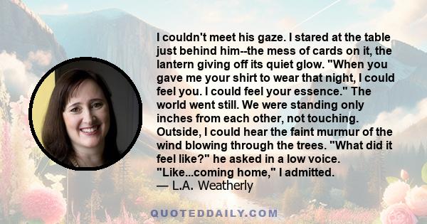 I couldn't meet his gaze. I stared at the table just behind him--the mess of cards on it, the lantern giving off its quiet glow. When you gave me your shirt to wear that night, I could feel you. I could feel your