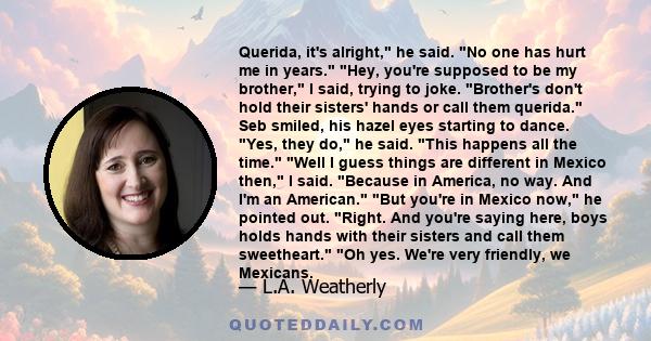 Querida, it's alright, he said. No one has hurt me in years. Hey, you're supposed to be my brother, I said, trying to joke. Brother's don't hold their sisters' hands or call them querida. Seb smiled, his hazel eyes