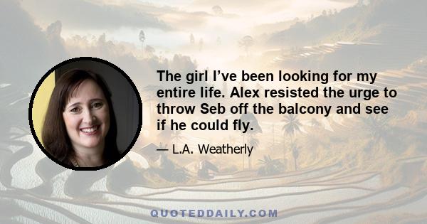 The girl I’ve been looking for my entire life. Alex resisted the urge to throw Seb off the balcony and see if he could fly.