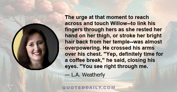 The urge at that moment to reach across and touch Willow--to link his fingers through hers as she rested her hand on her thigh, or stroke her bright hair back from her temple--was almost overpowering. He crossed his