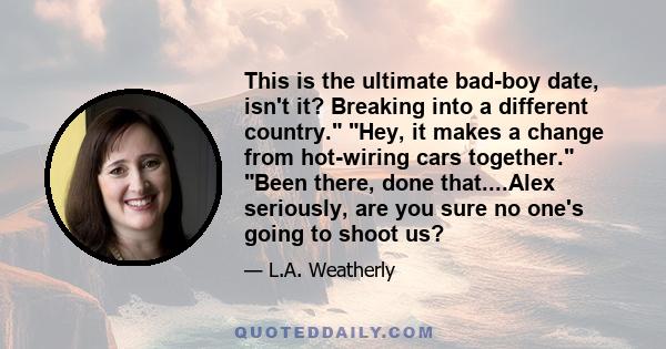 This is the ultimate bad-boy date, isn't it? Breaking into a different country. Hey, it makes a change from hot-wiring cars together. Been there, done that....Alex seriously, are you sure no one's going to shoot us?