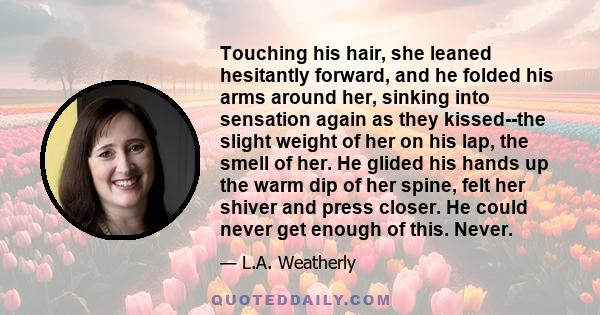 Touching his hair, she leaned hesitantly forward, and he folded his arms around her, sinking into sensation again as they kissed--the slight weight of her on his lap, the smell of her. He glided his hands up the warm