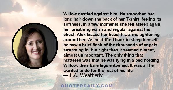 Willow nestled against him. He smoothed her long hair down the back of her T-shirt, feeling its softness. In a few moments she fell asleep again, her breathing warm and regular against his chest. Alex kissed her head,