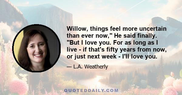 Willow, things feel more uncertain than ever now, He said finally. But I love you. For as long as I live - if that's fifty years from now, or just next week - I'll love you.