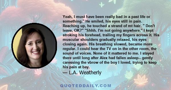 Yeah, I must have been really bad in a past life or something. He smiled, his eyes still in pain. Reaching up, he touched a strand of mt hair.  Don't leave, OK? Shhh. I'm not going anywhere. I kept stroking his