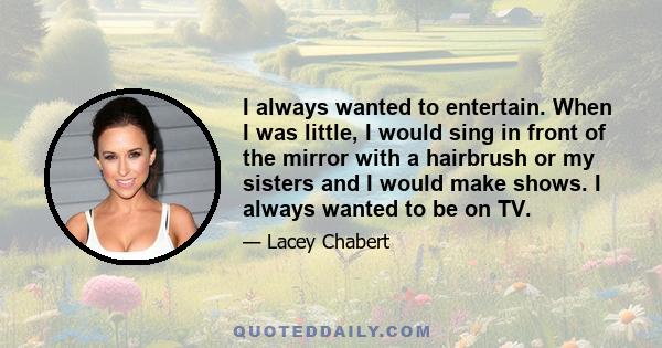 I always wanted to entertain. When I was little, I would sing in front of the mirror with a hairbrush or my sisters and I would make shows. I always wanted to be on TV.