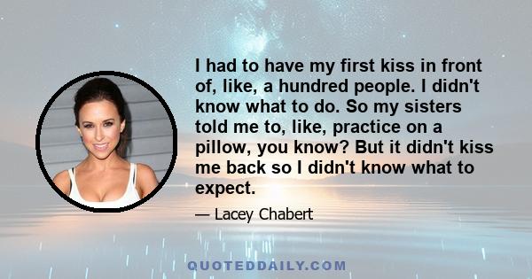 I had to have my first kiss in front of, like, a hundred people. I didn't know what to do. So my sisters told me to, like, practice on a pillow, you know? But it didn't kiss me back so I didn't know what to expect.