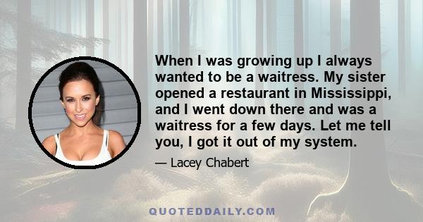 When I was growing up I always wanted to be a waitress. My sister opened a restaurant in Mississippi, and I went down there and was a waitress for a few days. Let me tell you, I got it out of my system.