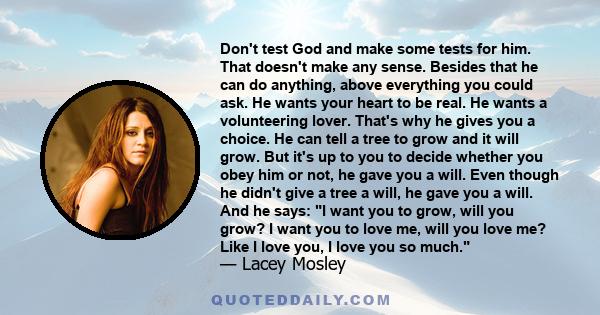 Don't test God and make some tests for him. That doesn't make any sense. Besides that he can do anything, above everything you could ask. He wants your heart to be real. He wants a volunteering lover. That's why he