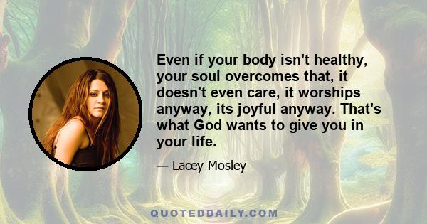 Even if your body isn't healthy, your soul overcomes that, it doesn't even care, it worships anyway, its joyful anyway. That's what God wants to give you in your life.