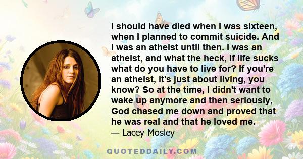 I should have died when I was sixteen, when I planned to commit suicide. And I was an atheist until then. I was an atheist, and what the heck, if life sucks what do you have to live for? If you're an atheist, it's just