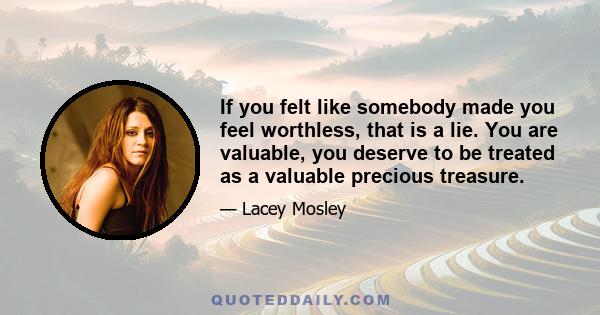 If you felt like somebody made you feel worthless, that is a lie. You are valuable, you deserve to be treated as a valuable precious treasure.