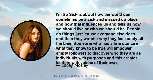 I'm So Sick is about how the world can sometimes be a sick and messed up place and how that influences us and tells us how we should live or who we should be. People do things just 'cause everyone else does and then