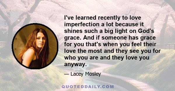 I've learned recently to love imperfection a lot because it shines such a big light on God's grace. And if someone has grace for you that's when you feel their love the most and they see you for who you are and they