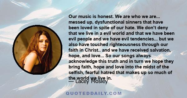 Our music is honest. We are who we are... messed up, dysfunctional sinners that have been loved in spite of our hate. We don't deny that we live in a evil world and that we have been evil people and we have evil