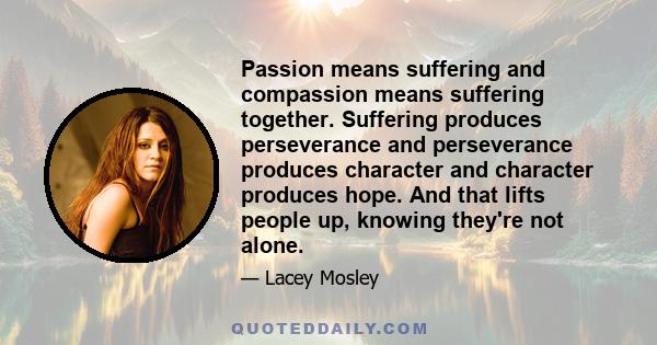 Passion means suffering and compassion means suffering together. Suffering produces perseverance and perseverance produces character and character produces hope. And that lifts people up, knowing they're not alone.