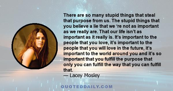 There are so many stupid things that steal that purpose from us. The stupid things that you believe a lie that we ‘re not as important as we really are. That our life isn’t as important as it really is. It’s important