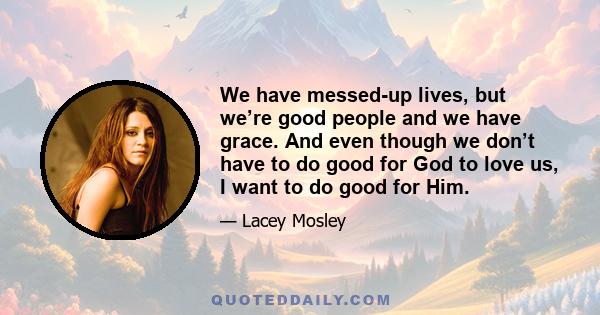 We have messed-up lives, but we’re good people and we have grace. And even though we don’t have to do good for God to love us, I want to do good for Him.