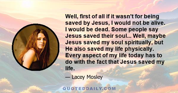 Well, first of all if it wasn't for being saved by Jesus, I would not be alive. I would be dead. Some people say Jesus saved their soul... Well, maybe Jesus saved my soul spiritually, but He also saved my life